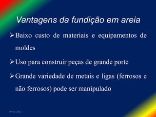 Vantagens da fundição em areia
Baixo custo de materiais e equipamentos de
    moldes

Uso para construir peças de grande porte

Grande variedade de metais e ligas (ferrosos e
    não ferrosos) pode ser manipulado


09-02-2012
 