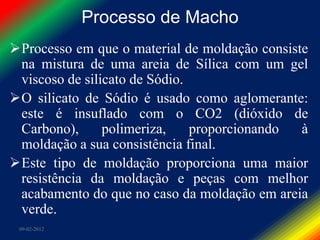 Processo de Macho
Processo em que o material de moldação consiste
 na mistura de uma areia de Sílica com um gel
 viscoso de silicato de Sódio.
O silicato de Sódio é usado como aglomerante:
 este é insuflado com o CO2 (dióxido de
 Carbono),      polimeriza,    proporcionando  à
 moldação a sua consistência final.
Este tipo de moldação proporciona uma maior
 resistência da moldação e peças com melhor
 acabamento do que no caso da moldação em areia
 verde.
 09-02-2012
 