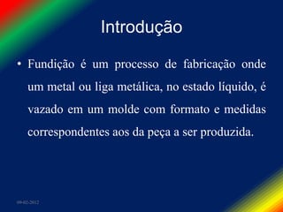 Introdução

• Fundição é um processo de fabricação onde
    um metal ou liga metálica, no estado líquido, é
    vazado em um molde com formato e medidas
    correspondentes aos da peça a ser produzida.




09-02-2012
 