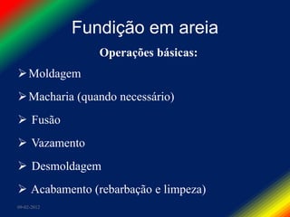 Fundição em areia
                Operações básicas:
 Moldagem
 Macharia (quando necessário)
 Fusão
 Vazamento
 Desmoldagem
 Acabamento (rebarbação e limpeza)
09-02-2012
 