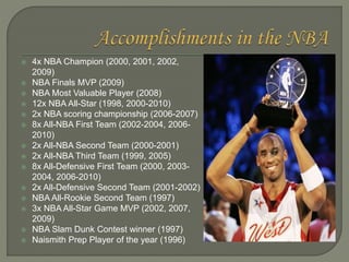  4x NBA Champion (2000, 2001, 2002,
2009)
 NBA Finals MVP (2009)
 NBA Most Valuable Player (2008)
 12x NBA All-Star (1...