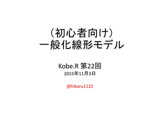 （初心者向け）
一般化線形モデル
Kobe.R 第22回
2015年11月3日
@hikaru1122
 