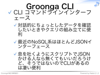 Groongaの紹介事例紹介 Powered�by�Rabbit�2.1.2
Groonga�CLI
CLI�コマンドラインインターフ
ェース
対話的にちょっとしたデータを確認
したいときやクエリの組み⽴てに便
利
✓
最近のNoSQL系はほとんどJSONイ
ンターフェース
✓
息を吐くようにスクリプトでJSON
かける⼈なら無くてもいいだろうけ
ど、そうではないのでCLIがあるの
は凄い便利
✓
✓
 