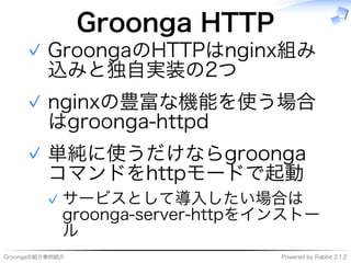 Groongaの紹介事例紹介 Powered�by�Rabbit�2.1.2
Groonga�HTTP
GroongaのHTTPはnginx組み
込みと独自実装の2つ
✓
nginxの豊富な機能を使う場合
はgroonga-httpd
✓
単純に使うだけならgroonga
コマンドをhttpモードで起動
サービスとして導⼊したい場合は
groonga-server-httpをインストー
ル
✓
✓
 