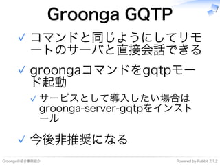 Groongaの紹介事例紹介 Powered�by�Rabbit�2.1.2
Groonga�GQTP
コマンドと同じようにしてリモ
ートのサーバと直接会話できる
✓
groongaコマンドをgqtpモー
ド起動
サービスとして導⼊したい場合は
groonga-server-gqtpをインスト
ール
✓
✓
今後非推奨になる✓
 