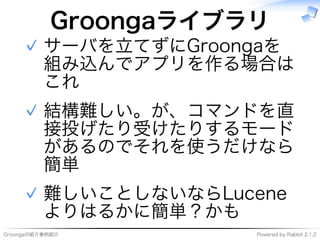 Groongaの紹介事例紹介 Powered�by�Rabbit�2.1.2
Groongaライブラリ
サーバを⽴てずにGroongaを
組み込んでアプリを作る場合は
これ
✓
結構難しい。が、コマンドを直
接投げたり受けたりするモード
があるのでそれを使うだけなら
簡単
✓
難しいことしないならLucene
よりはるかに簡単？かも
✓
 