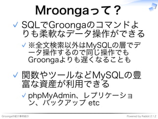 Groongaの紹介事例紹介 Powered�by�Rabbit�2.1.2
Mroongaって？
SQLでGroongaのコマンドよ
りも柔軟なデータ操作ができる
※全⽂検索以外はMySQLの層でデ
ータ操作するので同じ操作でも
Groongaよりも遅くなることも
✓
✓
関数やツールなどMySQLの豊
富な資産が利用できる
phpMyAdmin、レプリケーショ
ン、バックアップ�etc
✓
✓
 