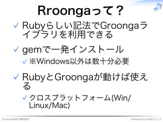 Groongaの紹介事例紹介 Powered�by�Rabbit�2.1.2
Rroongaって？
Rubyらしい記法でGroongaラ
イブラリを利用できる
✓
gemで⼀発インストール
※Windows以外は数⼗分必要✓
✓
RubyとGroongaが動けば使え
る
クロスプラットフォーム(Win/
Linux/Mac)
✓
✓
 