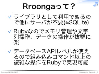 Groongaの紹介事例紹介 Powered�by�Rabbit�2.1.2
Rroongaって？
ライブラリとして利用できるの
で他にサーバが不要(≒SQLite)
✓
Rubyなのでメモリ管理や⽂字
列操作、データの操作が抜群に
楽
✓
データベースAPIレベルが使え
るので組み込みコマンド以上の
複雑な操作をRubyで実現可能
✓
 