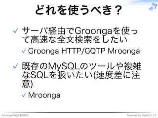 Groongaの紹介事例紹介 Powered�by�Rabbit�2.1.2
どれを使うべき？
サーバ経由でGroongaを使っ
て⾼速な全⽂検索をしたい
Groonga�HTTP/GQTP�Mroonga✓
✓
既存のMySQLのツールや複雑
なSQLを扱いたい(速度差に注
意)
Mroonga✓
✓
 
