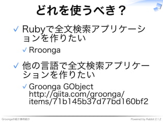 Groongaの紹介事例紹介 Powered�by�Rabbit�2.1.2
どれを使うべき？
Rubyで全⽂検索アプリケーシ
ョンを作りたい
Rroonga�✓
✓
他の⾔語で全⽂検索アプリケー
ションを作りたい
Groonga�GObject
http://qiita.com/groonga/
items/71b145b37d77bd160bf2
✓
✓
 