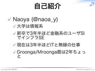 Groongaの紹介事例紹介 Powered�by�Rabbit�2.1.2
自⼰紹介
Naoya�(@naoa̲y)
大学は情報系✓
新卒で3年半ほど⾦融系のユーザSI
でインフラSE
✓
現在は3年半ほどITと無縁の仕事✓
Groonga/Mroonga暦は2年ちょっ
と
✓
✓
 