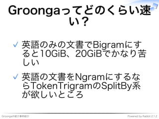 Groongaの紹介事例紹介 Powered�by�Rabbit�2.1.2
Groongaってどのくらい速
い？
英語のみの⽂書でBigramにす
ると10GiB、20GiBでかなり苦
しい
✓
英語の⽂書をNgramにするな
らTokenTrigramのSplitBy系
が欲しいところ
✓
 
