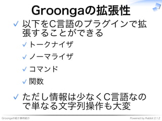 Groongaの紹介事例紹介 Powered�by�Rabbit�2.1.2
Groongaの拡張性
以下をC⾔語のプラグインで拡
張することができる
トークナイザ✓
ノーマライザ✓
コマンド✓
関数✓
✓
ただし情報は少なくC⾔語なの
で単なる⽂字列操作も大変
✓
 