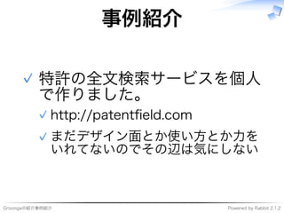 Groongaの紹介事例紹介 Powered�by�Rabbit�2.1.2
事例紹介
特許の全⽂検索サービスを個⼈
で作りました。
http://patentﬁeld.com✓
まだデザイン⾯とか使い⽅とか⼒を
いれてないのでその辺は気にしない
✓
✓
 