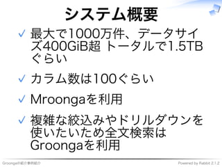 Groongaの紹介事例紹介 Powered�by�Rabbit�2.1.2
システム概要
最大で1000万件、データサイ
ズ400GiB超�トータルで1.5TB
ぐらい
✓
カラム数は100ぐらい✓
Mroongaを利用✓
複雑な絞込みやドリルダウンを
使いたいため全⽂検索は
Groongaを利用
✓
 