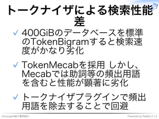 Groongaの紹介事例紹介 Powered�by�Rabbit�2.1.2
トークナイザによる検索性能
差
400GiBのデータベースを標準
のTokenBigramすると検索速
度がかなり劣化
✓
TokenMecabを採用�しかし、
Mecabでは助詞等の頻出用語
を含むと性能が顕著に劣化
✓
トークナイザプラグインで頻出
用語を除去することで回避
✓
 