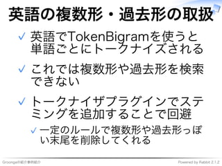 Groongaの紹介事例紹介 Powered�by�Rabbit�2.1.2
英語の複数形・過去形の取扱
英語でTokenBigramを使うと
単語ごとにトークナイズされる
✓
これでは複数形や過去形を検索
できない
✓
トークナイザプラグインでステ
ミングを追加することで回避
⼀定のルールで複数形や過去形っぽ
い末尾を削除してくれる
✓
✓
 
