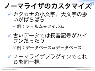 Groongaの紹介事例紹介 Powered�by�Rabbit�2.1.2
ノーマライザのカスタマイズ
カタカナの⼩⽂字、大⽂字の扱
いがばらばら
例：フィルム⇔フイルム✓
✓
古いデータでは⻑⾳記号がハイ
フンだったり
例：データベース⇔デ－タベ－ス✓
✓
ノーマライザプラグインでこれ
らを同⼀視
✓
 