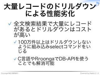 Groongaの紹介事例紹介 Powered�by�Rabbit�2.1.2
大量レコードのドリルダウン
による性能劣化
全⽂検索結果で大量にレコード
があるとドリルダウンはコスト
が⾼い
100万件以上はドリルダウンしない
ように組み込みselectコマンドをい
じる
✓
C⾔語やRroongaでDB-APIを使う
ことでも解消可能
✓
✓
 