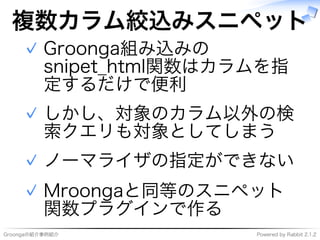 Groongaの紹介事例紹介 Powered�by�Rabbit�2.1.2
複数カラム絞込みスニペット
Groonga組み込みの
snipet̲html関数はカラムを指
定するだけで便利
✓
しかし、対象のカラム以外の検
索クエリも対象としてしまう
✓
ノーマライザの指定ができない✓
Mroongaと同等のスニペット
関数プラグインで作る
✓
 