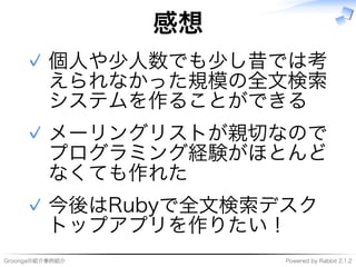 Groongaの紹介事例紹介 Powered�by�Rabbit�2.1.2
感想
個⼈や少⼈数でも少し昔では考
えられなかった規模の全⽂検索
システムを作ることができる
✓
メーリングリストが親切なので
プログラミング経験がほとんど
なくても作れた
✓
今後はRubyで全⽂検索デスク
トップアプリを作りたい！
✓
 