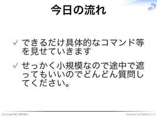 Groongaの紹介事例紹介 Powered�by�Rabbit�2.1.2
今⽇の流れ
できるだけ具体的なコマンド等
を⾒せていきます
✓
せっかく⼩規模なので途中で遮
ってもいいのでどんどん質問し
てください。
✓
 