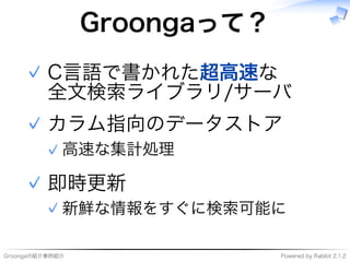 Groongaの紹介事例紹介 Powered�by�Rabbit�2.1.2
Groongaって？
C⾔語で書かれた超⾼速な
全⽂検索ライブラリ/サーバ
✓
カラム指向のデータストア
⾼速な集計処理✓
✓
即時更新
新鮮な情報をすぐに検索可能に✓
✓
 