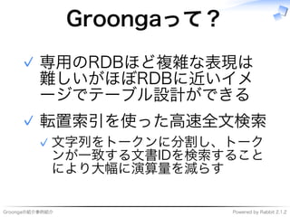 Groongaの紹介事例紹介 Powered�by�Rabbit�2.1.2
Groongaって？
専用のRDBほど複雑な表現は
難しいがほぼRDBに近いイメ
ージでテーブル設計ができる
✓
転置索引を使った⾼速全⽂検索
⽂字列をトークンに分割し、トーク
ンが⼀致する⽂書IDを検索すること
により大幅に演算量を減らす
✓
✓
 