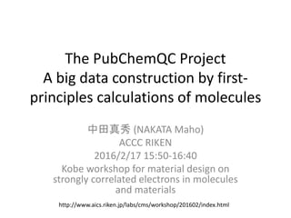 The PubChemQC Project
A big data construction by first-
principles calculations of molecules
中田真秀 (NAKATA Maho)
ACCC RIKEN
2016/2/17 15:50-16:40
Kobe workshop for material design on
strongly correlated electrons in molecules
and materials
http://www.aics.riken.jp/labs/cms/workshop/201602/index.html
 