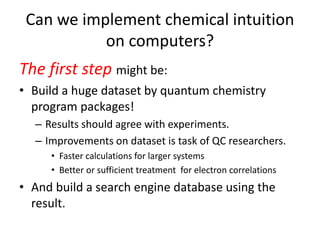 Can we implement chemical intuition
on computers?
The first step might be:
• Build a huge dataset by quantum chemistry
program packages!
– Results should agree with experiments.
– Improvements on dataset is task of QC researchers.
• Faster calculations for larger systems
• Better or sufficient treatment for electron correlations
• And build a search engine database using the
result.
 
