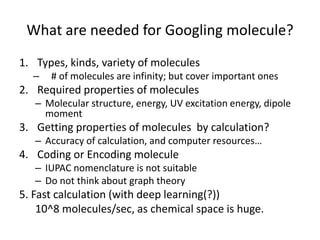 What are needed for Googling molecule?
1. Types, kinds, variety of molecules
– # of molecules are infinity; but cover important ones
2. Required properties of molecules
– Molecular structure, energy, UV excitation energy, dipole
moment
3. Getting properties of molecules by calculation?
– Accuracy of calculation, and computer resources…
4. Coding or Encoding molecule
– IUPAC nomenclature is not suitable
– Do not think about graph theory
5. Fast calculation (with deep learning(?))
10^8 molecules/sec, as chemical space is huge.
 
