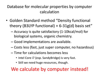 Database for molecular properties by computer
calculation
• Golden Standard method “Density functional
theory (B3LYP functional) + 6-31g(d) basis set”
– Accuracy is quite satisfactory (1-10kcal/mol) for
biological systems, organic chemistry.
– Good implementations are available.
– Costs less (fast, just super computer, no hazardous)
– Time for calculations becomes less
• Intel Core i7 (esp. SandyBridge) is very fast.
• Still we need huge resources, though.
We calculate by computer instead!
 
