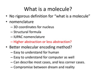What is a molecule?
• No rigorous definition for “what is a molecule”
• nomenclature
– 3D coordinates for nucleus
– Structural formula
– IUPAC nomenclature
– Higher abstraction or less abstraction?
• Better molecular encoding method?
– Easy to understand for human
– Easy to understand for computer as well
– Can describe most cases, and less corner cases.
– Compromise between dream and reality
 