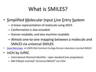 What is SMILES?
• Simplified Molecular Input Line Entry System
– A linear representation of molecule using ASCII.
– Conformation is also encoded
– Human readable, and also machine readable.
– Almost one-to-one mapping between a molecule and
SMILES via universal SMILES
• David Weininger at USEPA Mid-Continent Ecology Division Laboratory invented SMILES
• InChI by IUPAC
– International Chemical Identifier : open standard (non proprietary)
– NM O’Boyle invented “Universal SMILES” via InChI
 