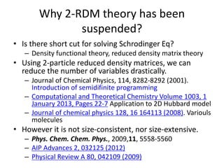 Why 2-RDM theory has been
suspended?
• Is there short cut for solving Schrodinger Eq?
– Density functional theory, reduced density matrix theory
• Using 2-particle reduced density matrices, we can
reduce the number of variables drastically.
– Journal of Chemical Physics, 114, 8282-8292 (2001).
Introduction of semidifinite programming
– Computational and Theoretical Chemistry Volume 1003, 1
January 2013, Pages 22-7 Application to 2D Hubbard model
– Journal of chemical physics 128, 16 164113 (2008). Variouls
molecules
• However it is not size-consistent, nor size-extensive.
– Phys. Chem. Chem. Phys., 2009,11, 5558-5560
– AIP Advances 2, 032125 (2012)
– Physical Review A 80, 042109 (2009)
 