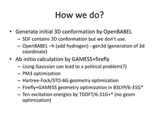 How we do?
• Generate initial 3D conformation by OpenBABEL
– SDF contains 3D conformation but we don’t use.
– OpenBABEL –h (add hydrogen) --gen3d (generation of 3d
coordinate)
• Ab initio calculation by GAMESS+firefly
– Using Gaussian can lead to a political problem(?)
– PM3 optimization
– Hartree-Fock/STO-6G geometry optimization
– Firefly+GAMESS geometry optimization in B3LYP/6-31G*
– Ten excitation energies by TDDFT/6-31G+* (no geom
optimization)
 