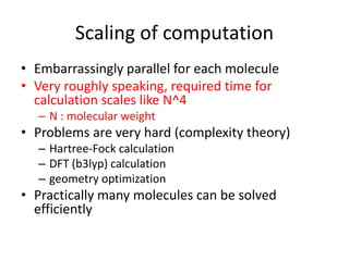 Scaling of computation
• Embarrassingly parallel for each molecule
• Very roughly speaking, required time for
calculation scales like N^4
– N : molecular weight
• Problems are very hard (complexity theory)
– Hartree-Fock calculation
– DFT (b3lyp) calculation
– geometry optimization
• Practically many molecules can be solved
efficiently
 