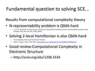 Fundamental question to solving SCE…
Results from computational complexity theory
• N-representability problem is QMA-hard
– Liu, Y.-K., Christandl, M. & Verstraete, F. Quantum computational complexity of the n-representability problem: Qma complete. Phys. Rev.
Lett. 98, 110503 (2007).
• Solving 2-local Hamiltonian is also QMA-hard
– The Complexity of the Local Hamiltonian Problem
– SIAM J. Comput., 35(5), 1070–1097. http://epubs.siam.org/doi/abs/10.1137/S0097539704445226
• finding the ground-state energy of the Hubbard model
in an external magnetic field is still QMA-hard
– http://www.nature.com/nphys/journal/v5/n10/abs/nphys
1370.html
• Good review:Computational Complexity in Electronic
Structure
– http://arxiv.org/abs/1208.3334
 