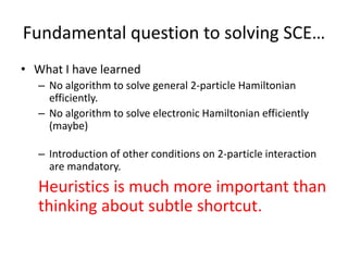Fundamental question to solving SCE…
• What I have learned
– No algorithm to solve general 2-particle Hamiltonian
efficiently.
– No algorithm to solve electronic Hamiltonian efficiently
(maybe)
– Introduction of other conditions on 2-particle interaction
are mandatory.
Heuristics is much more important than
thinking about subtle shortcut.
 