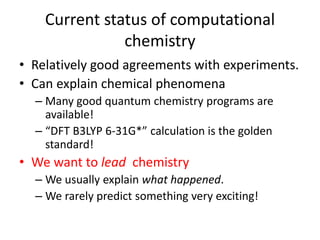 Current status of computational
chemistry
• Relatively good agreements with experiments.
• Can explain chemical phenomena
– Many good quantum chemistry programs are
available!
– “DFT B3LYP 6-31G*” calculation is the golden
standard!
• We want to lead chemistry
– We usually explain what happened.
– We rarely predict something very exciting!
 
