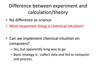Difference between experiment and
calculation/theory
• No difference as science
• Most important thing is chemical intuition!
• Can we implement chemical intuition on
computers?
– Yes, but apparently long way to go.
– Basic strategy is : collect data and fed to computer
and process.
 