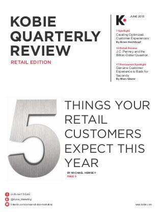 KOBIE
QUARTERLY
REVIEW
JUNE 2013
7 Spotlight
Creating Optimized
Customer Experiences
By Bram Hechtkopf
15 Retail Review
J.C. Penney and the
Billion-Dollar Question
17 Restaurant Spotlight
Genuine Customer
Experience is Back for
Seconds
By Marc Glazer
RETAIL EDITION
THINGS YOUR
RETAIL
CUSTOMERS
EXPECT THIS
YEAR
BY MICHAEL HEMSEY
PAGE 9
@Kobie_Marketing
on.fb.me/17n5zxV
linkedin.com/company/kobie-marketing www.kobie.com
 