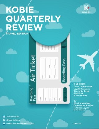 KOBIE
QUARTERLY
REVIEW

NOV 2013

TRAVEL EDITION

9 Spotlight
Three Things Airline
Loyalty Programs
Should Be Doing
Right Now
By David Andreadakis

17
Why Personalized
Experiences Are Key
to Airline Loyalty
By Bram Hechtkopf

on.fb.me/17n5zxV
@Kobie_Marketing
linkedin.com/company/kobie-marketing

kobie.com

 