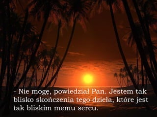 - Nie mogę, powiedział Pan. Jestem tak blisko skończenia tego dzieła,   które jest tak bliskim memu sercu. 