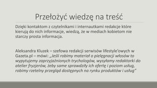 Przełożyć wiedzę na treść
Dzięki kontaktom z czytelnikami i internautkami redakcje które
kierują do nich informacje, wiedzą, że w mediach kobietom nie
starczy prosta informacja.
Aleksandra Kluzek – szefowa redakcji serwisów lifestyle’owych w
Gazeta.pl – mówi: „Jeśli robimy materiał o pielęgnacji włosów to
wypytujemy zaprzyjaźnionych trychologów, wysyłamy redaktorki do
atelier fryzjerów, żeby same sprawdziły ich ofertę i poziom usług,
robimy rzetelny przegląd dostępnych na rynku produktów i usług”
 