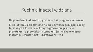 Kuchnia inaczej widziana
Na przestrzeni lat ewolucję przeszły też programy kulinarne.
Kilka lat temu polegały one na pokazywaniu gotującej osoby,
teraz rządzą formaty, w których gotowanie jest tylko
pretekstem, a prawdziwym tematem jest walka o własne
marzenia („MasterChef”, „Ugotowani” itp.)
 
