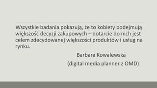 Wszystkie badania pokazują, że to kobiety podejmują
większość decyzji zakupowych – dotarcie do nich jest
celem zdecydowanej większości produktów i usług na
rynku.
Barbara Kowalewska
(digital media planner z OMD)
 