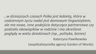 …w dzisiejszych czasach Polka jest kobietą, która w
codziennym życiu nadal jest domowym lingwistykiem,
ale ma nowe, inne podejście dotyczące partnerstwa czy
podziału obowiązków w rodzinie i ma określone
poglądy w wielu dziedzinach (np., polityka, biznes)
Katarzyna Pawlikowska
(współzałożycielka agencji Garden of Words):
 