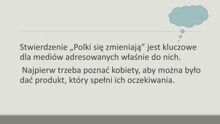 Stwierdzenie „Polki się zmieniają” jest kluczowe
dla mediów adresowanych właśnie do nich.
Najpierw trzeba poznać kobiety, aby można było
dać produkt, który spełni ich oczekiwania.
 
